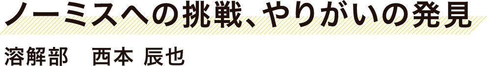 ノーミスへの挑戦、やりがいの発見　溶解部　西本　辰也